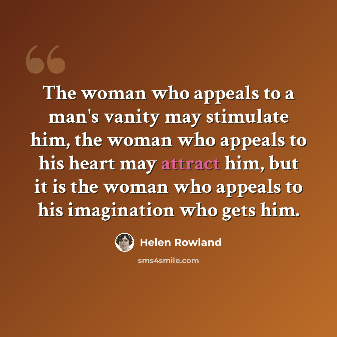 “The woman who appeals to a man's vanity may stimulate him, the woman who appeals to his heart may attract him, but it is the woman who appeals to his imagination who gets him.” quote by Helen Rowland
