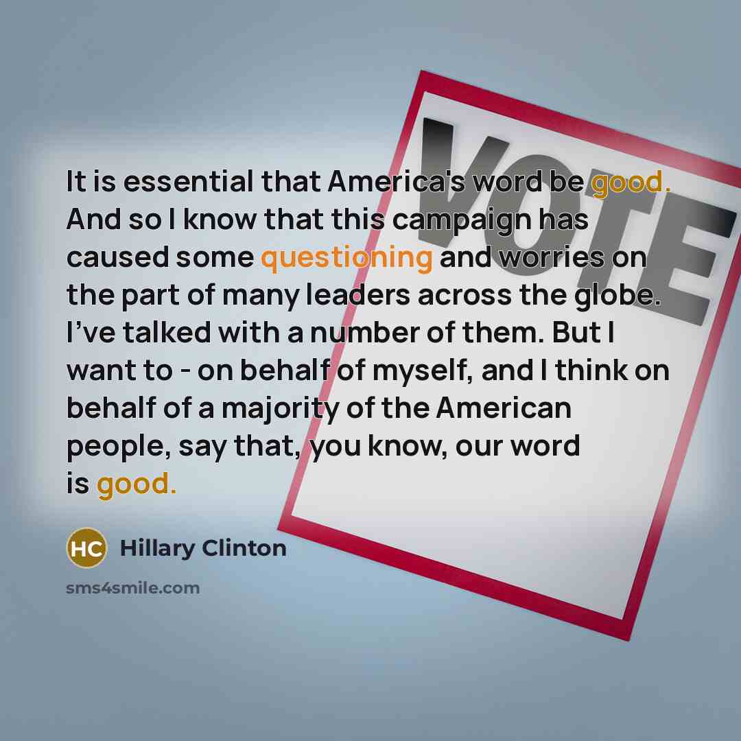 “It is essential that America's word be good. And so I know that this campaign has caused some questioning and worries on the part of many leaders across the globe. I've talked with a number of them. But I want to - on behalf of myself, and I think on behalf of a majority of the American people…” quote by Hillary Clinton