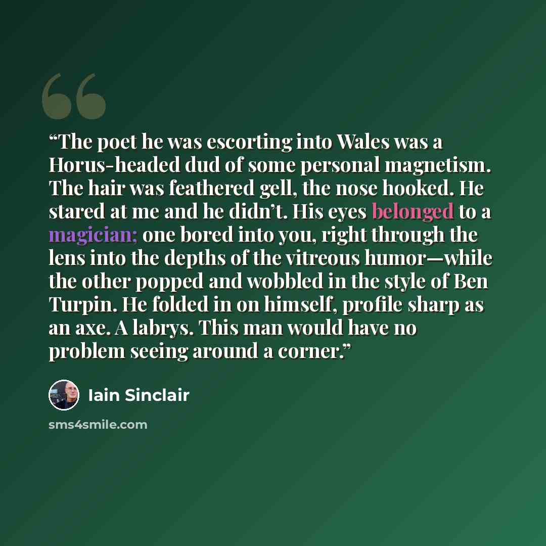 “The poet he was escorting into Wales was a Horus-headed dud of some personal magnetism. The hair was feathered gell, the nose hooked. He stared at me and he didn’t. His eyes belonged to a magician; one bored into you, right through the lens into the depths of the vitreous humor—while the other…” quote by Iain Sinclair