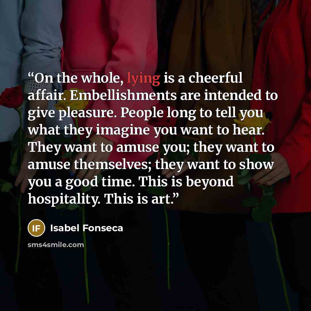 “On the whole, lying is a cheerful affair. Embellishments are intended to give pleasure. People long to tell you what they imagine you want to hear. They want to amuse you; they want to amuse themselves; they want to show you a good time. This is beyond hospitality. This is art.” quote by Isabel Fonseca
