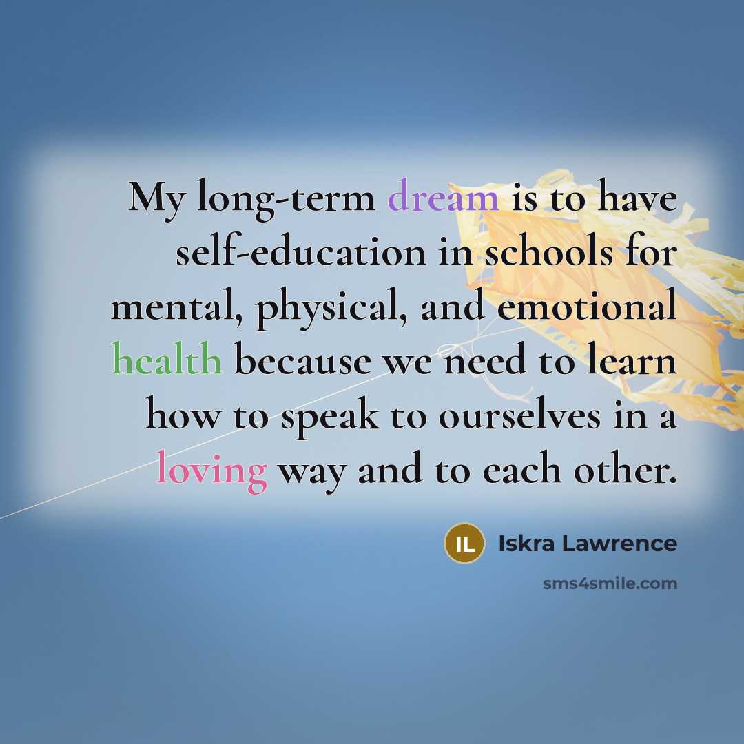 “My long-term dream is to have self-education in schools for mental, physical, and emotional health because we need to learn how to speak to ourselves in a loving way and to each other.” quote by Iskra Lawrence