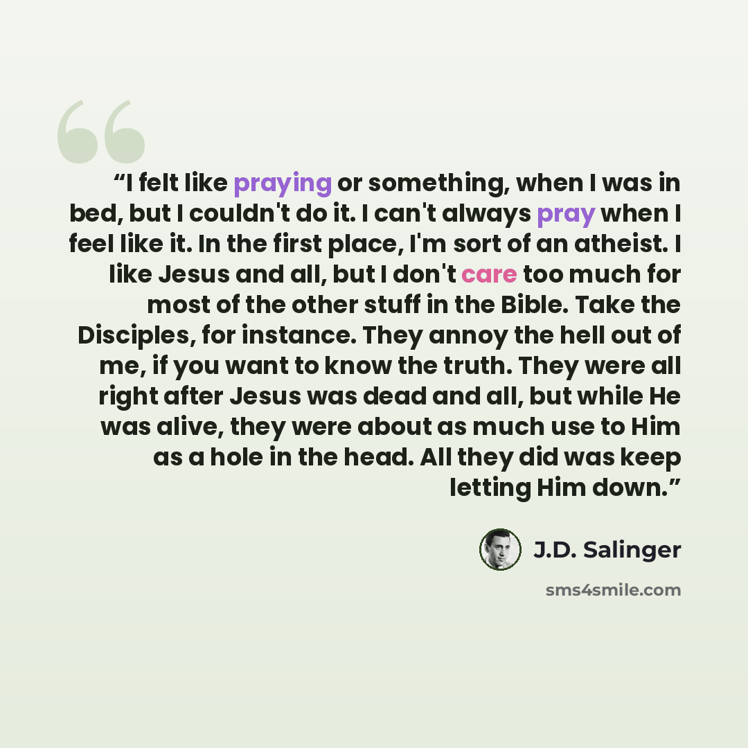 “I felt like praying or something, when I was in bed, but I couldn't do it. I can't always pray when I feel like it. In the first place, I'm sort of an atheist. I like Jesus and all, but I don't care too much for most of the other stuff in the Bible. Take the Disciples, for instance. They annoy the…” quote by J.D. Salinger