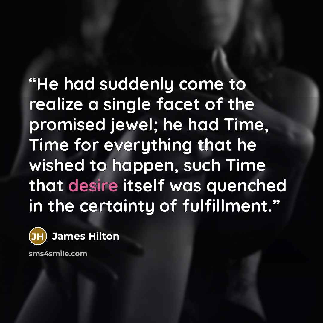 “He had suddenly come to realize a single facet of the promised jewel; he had Time, Time for everything that he wished to happen, such Time that desire itself was quenched in the certainty of fulfillment.” quote by James Hilton