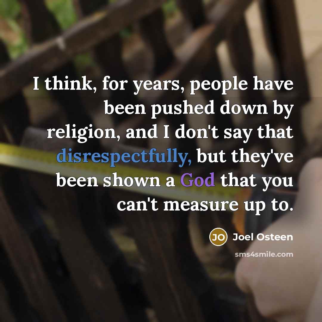 “I think, for years, people have been pushed down by religion, and I don't say that disrespectfully, but they've been shown a God that you can't measure up to.” quote by Joel Osteen