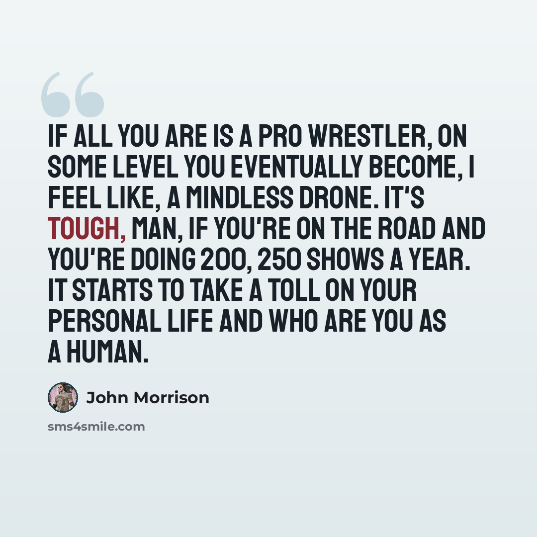 “If all you are is a pro wrestler, on some level you eventually become, I feel like, a mindless drone. It's tough, man, if you're on the road and you're doing 200, 250 shows a year. It starts to take a toll on your personal life and who are you as a human.” quote by John Morrison