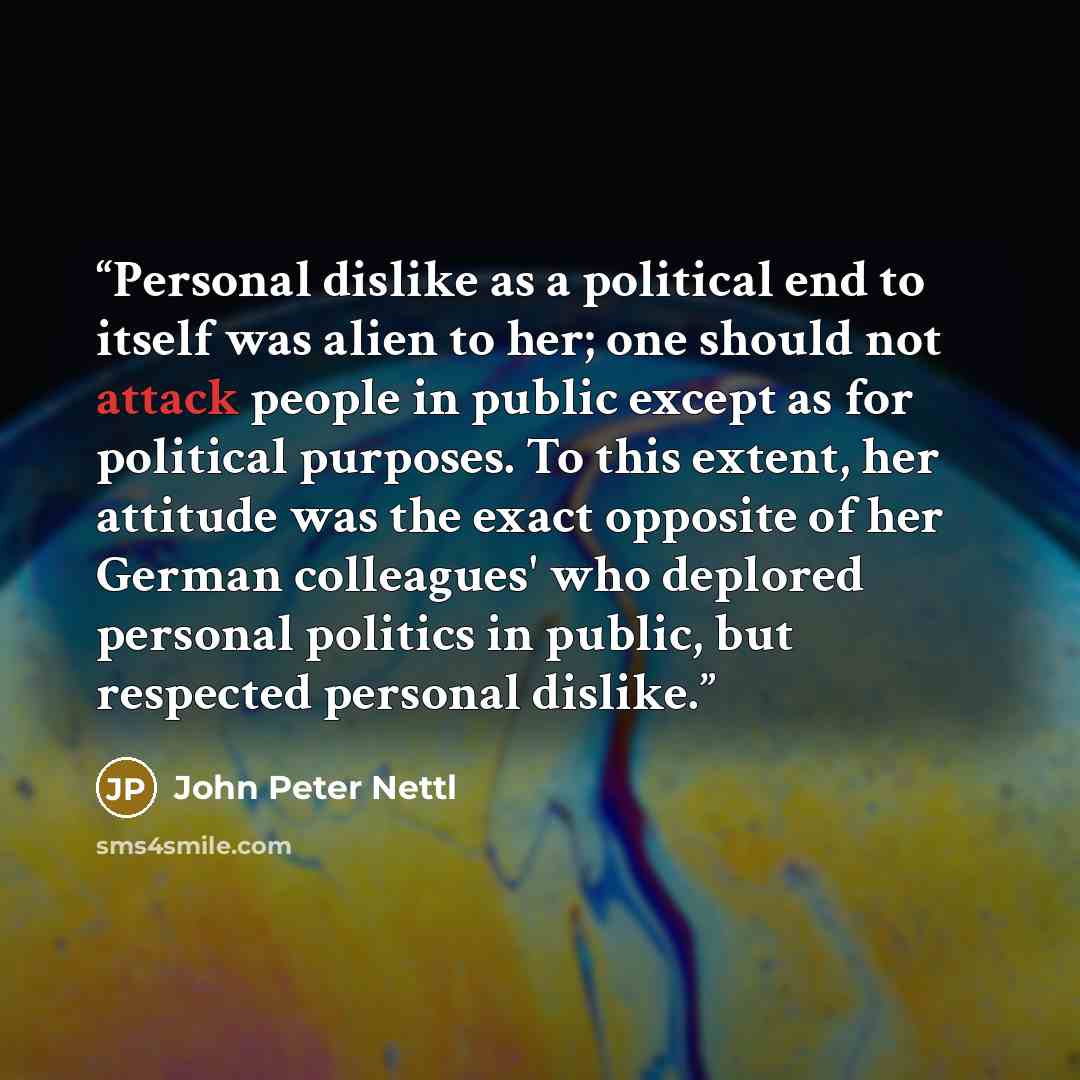 “Personal dislike as a political end to itself was alien to her; one should not attack people in public except as for political purposes. To this extent, her attitude was the exact opposite of her German colleagues' who deplored personal politics in public, but respected personal dislike.” quote by John Peter Nettl