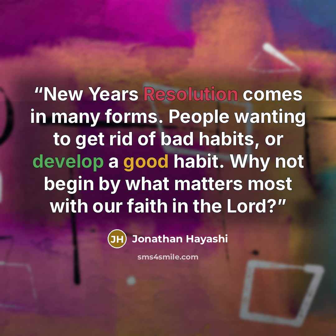 “New Years Resolution comes in many forms. People wanting to get rid of bad habits, or develop a good habit. Why not begin by what matters most with our faith in the Lord?” quote by Jonathan Hayashi