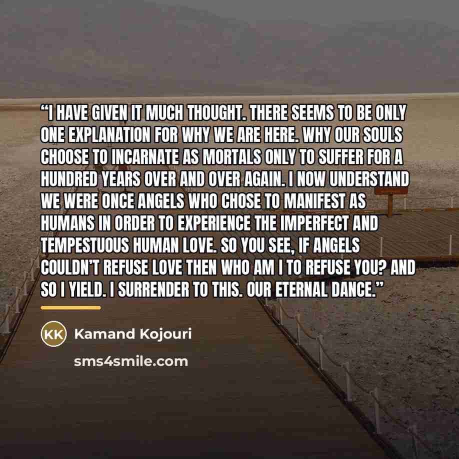 “I have given it much thought. There seems to be only one explanation for why we are here. Why our souls choose to incarnate as mortals only to suffer for a hundred years over and over again. I now understand we were once angels who chose to manifest as humans in order to experience the imperfect…” quote by Kamand Kojouri