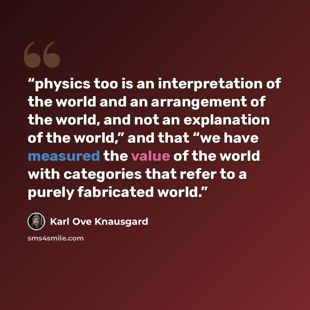 “physics too is an interpretation of the world and an arrangement of the world, and not an explanation of the world,” and that “we have measured the value of the world with categories that refer to a purely fabricated world.” quote by Karl Ove Knausgård