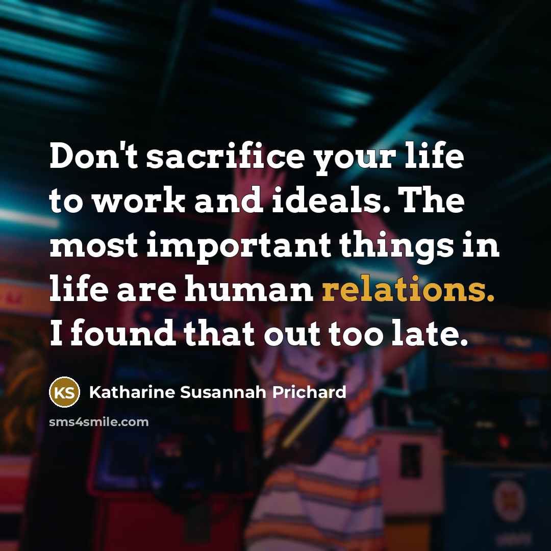 “Don't sacrifice your life to work and ideals. The most important things in life are human relations. I found that out too late.” quote by Katharine Susannah Prichard