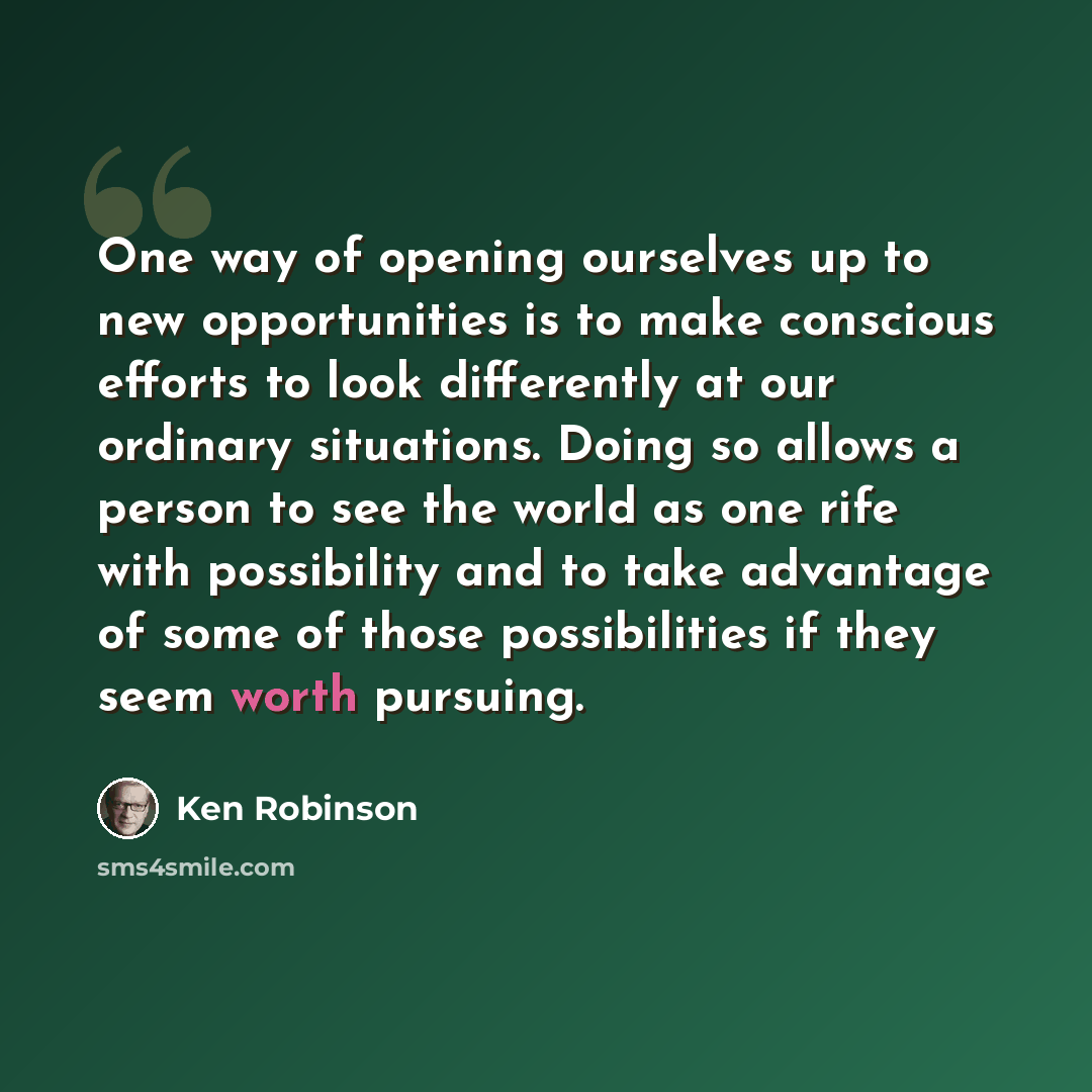 “One way of opening ourselves up to new opportunities is to make conscious efforts to look differently at our ordinary situations. Doing so allows a person to see the world as one rife with possibility and to take advantage of some of those possibilities if they seem worth pursuing.” quote by Ken Robinson