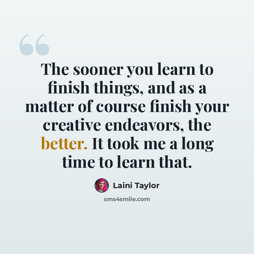“The sooner you learn to finish things, and as a matter of course finish your creative endeavors, the better. It took me a long time to learn that.” quote by Laini Taylor