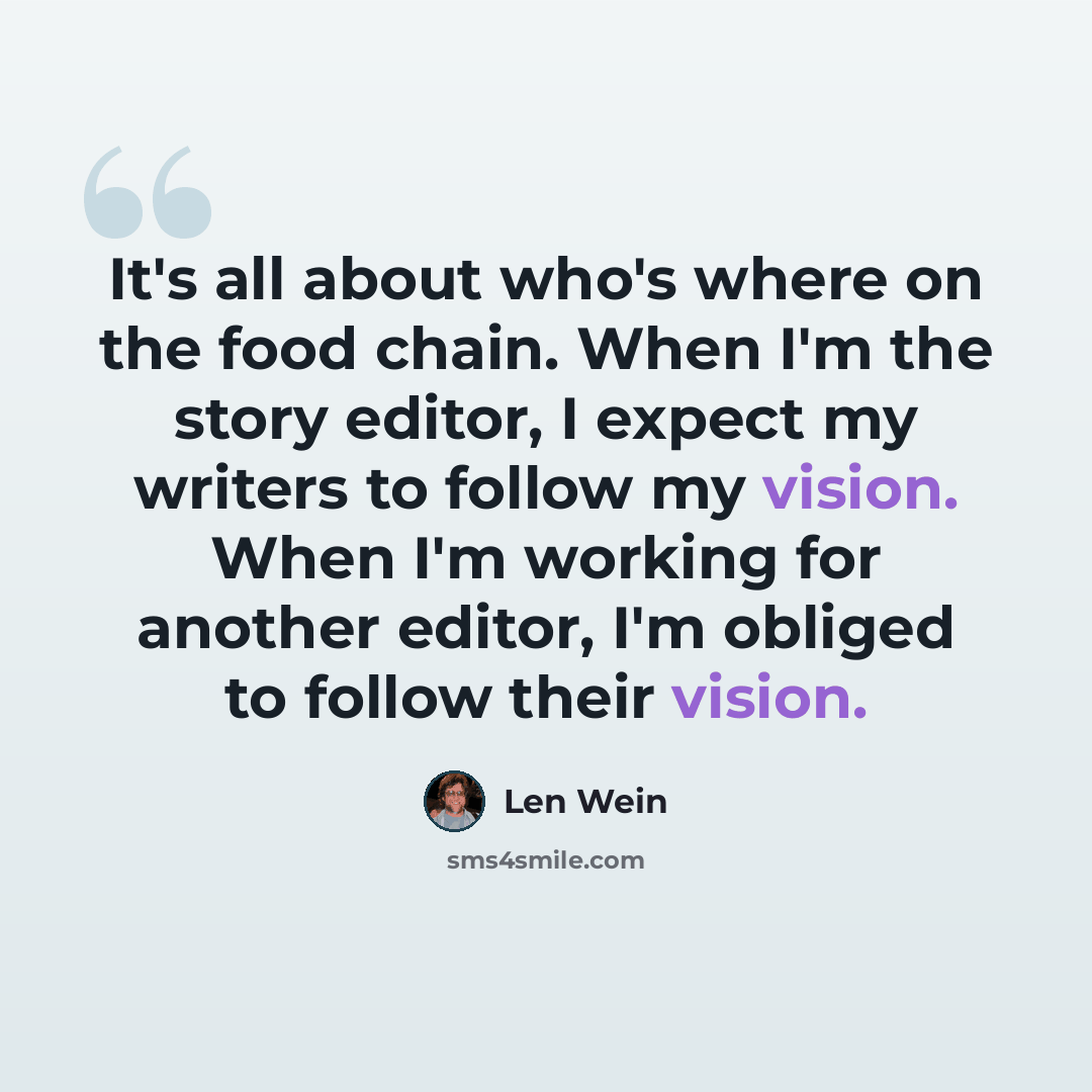 “It's all about who's where on the food chain. When I'm the story editor, I expect my writers to follow my vision. When I'm working for another editor, I'm obliged to follow their vision.” quote by Len Wein