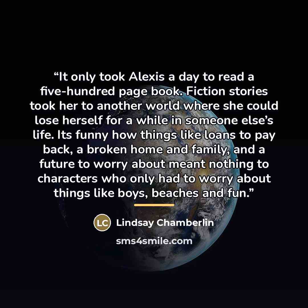 “It only took Alexis a day to read a five-hundred page book. Fiction stories took her to another world where she could lose herself for a while in someone else’s life. Its funny how things like loans to pay back, a broken home and family, and a future to worry about meant nothing to characters who…” quote by Lindsay Chamberlin