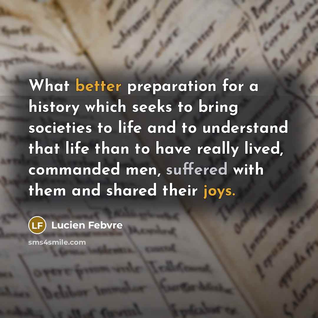“What better preparation for a history which seeks to bring societies to life and to understand that life than to have really lived, commanded men, suffered with them and shared their joys.” quote by Lucien Febvre