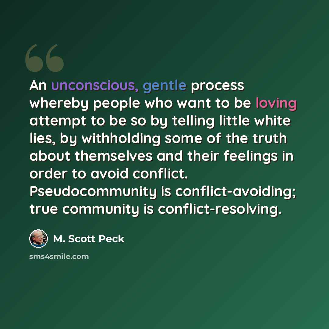 “An unconscious, gentle process whereby people who want to be loving attempt to be so by telling little white lies, by withholding some of the truth about themselves and their feelings in order to avoid conflict. Pseudocommunity is conflict-avoiding; true community is conflict-resolving.” quote by M. Scott Peck