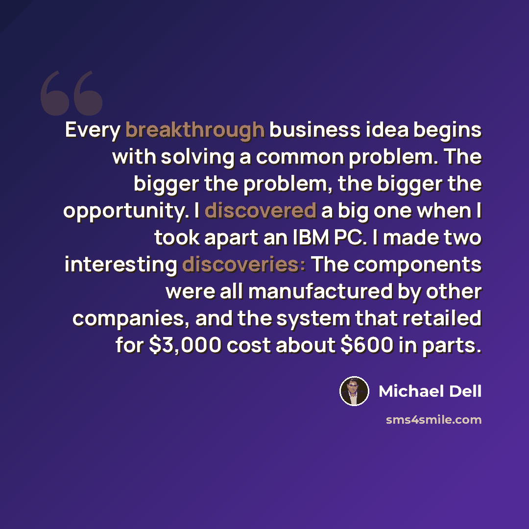 “Every breakthrough business idea begins with solving a common problem. The bigger the problem, the bigger the opportunity. I discovered a big one when I took apart an IBM PC. I made two interesting discoveries: The components were all manufactured by other companies, and the system that retailed…” quote by Michael Dell
