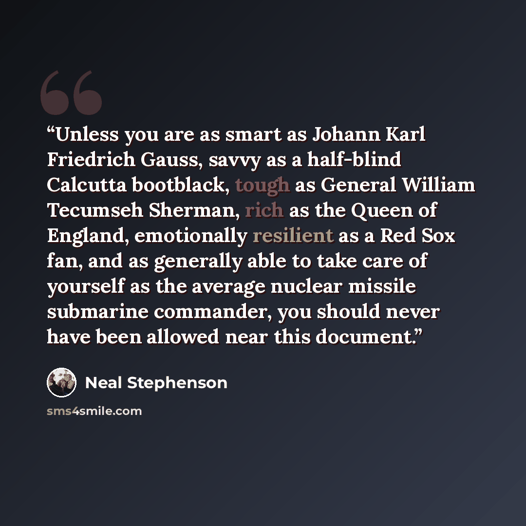 “Unless you are as smart as Johann Karl Friedrich Gauss, savvy as a half-blind Calcutta bootblack, tough as General William Tecumseh Sherman, rich as the Queen of England, emotionally resilient as a Red Sox fan, and as generally able to take care of yourself as the average nuclear missile submarine…” quote by Neal Stephenson