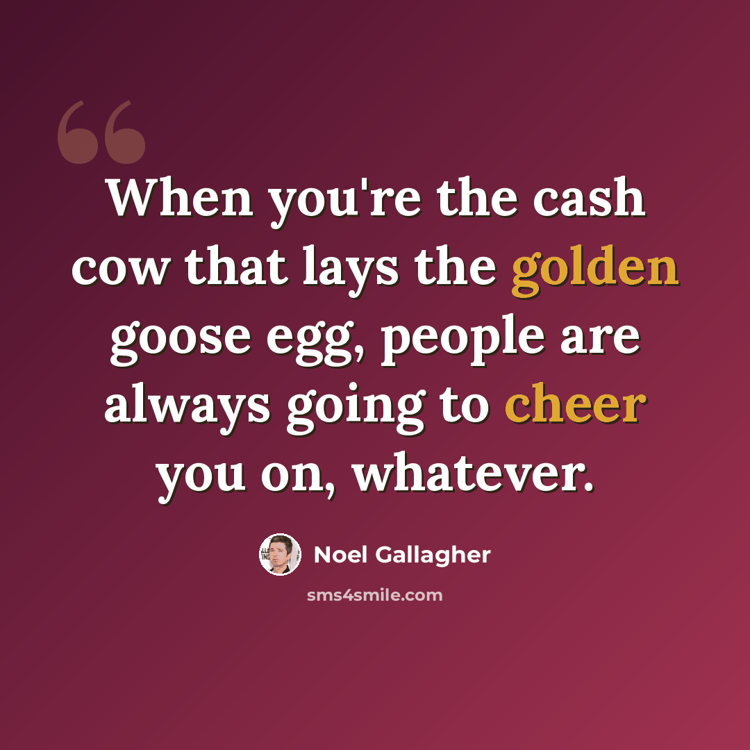 “When you're the cash cow that lays the golden goose egg, people are always going to cheer you on, whatever.” quote by Noel Gallagher