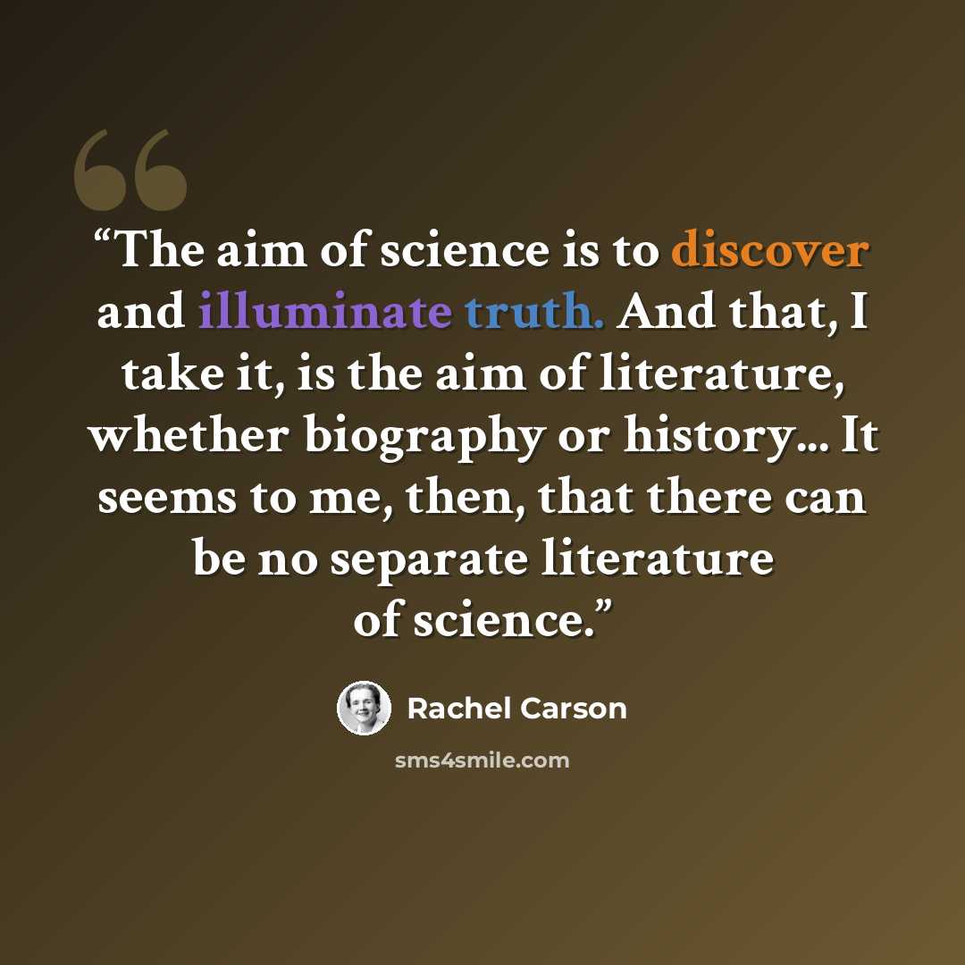 “The aim of science is to discover and illuminate truth. And that, I take it, is the aim of literature, whether biography or history... It seems to me, then, that there can be no separate literature of science.” quote by Rachel Carson