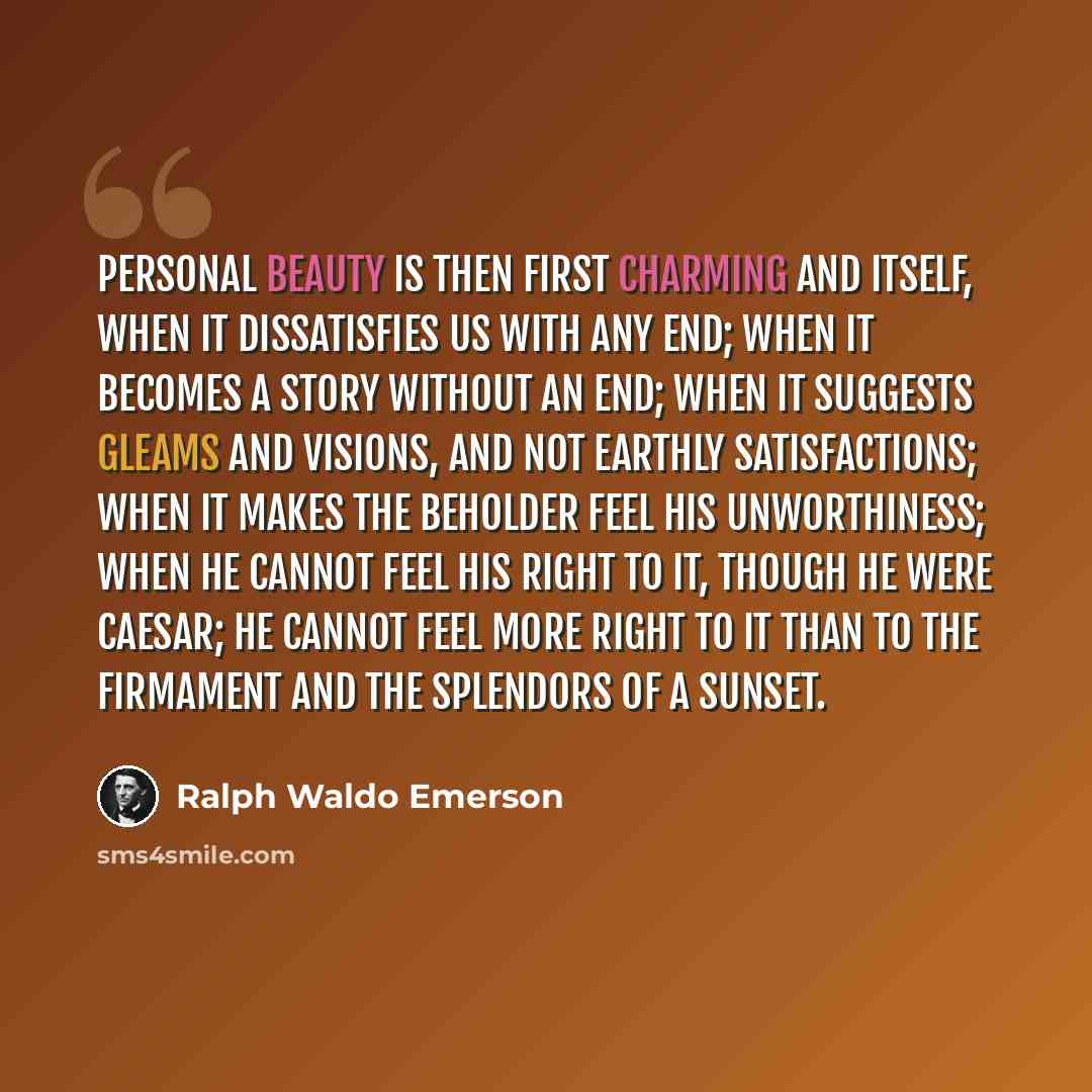 “Personal beauty is then first charming and itself, when it dissatisfies us with any end; when it becomes a story without an end; when it suggests gleams and visions, and not earthly satisfactions; when it makes the beholder feel his unworthiness; when he cannot feel his right to it, though he were…” quote by Ralph Waldo Emerson