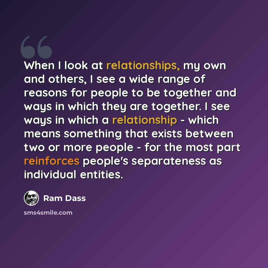 “When I look at relationships, my own and others, I see a wide range of reasons for people to be together and ways in which they are together. I see ways in which a relationship - which means something that exists between two or more people - for the most part reinforces people's separateness as…” quote by Ram Dass
