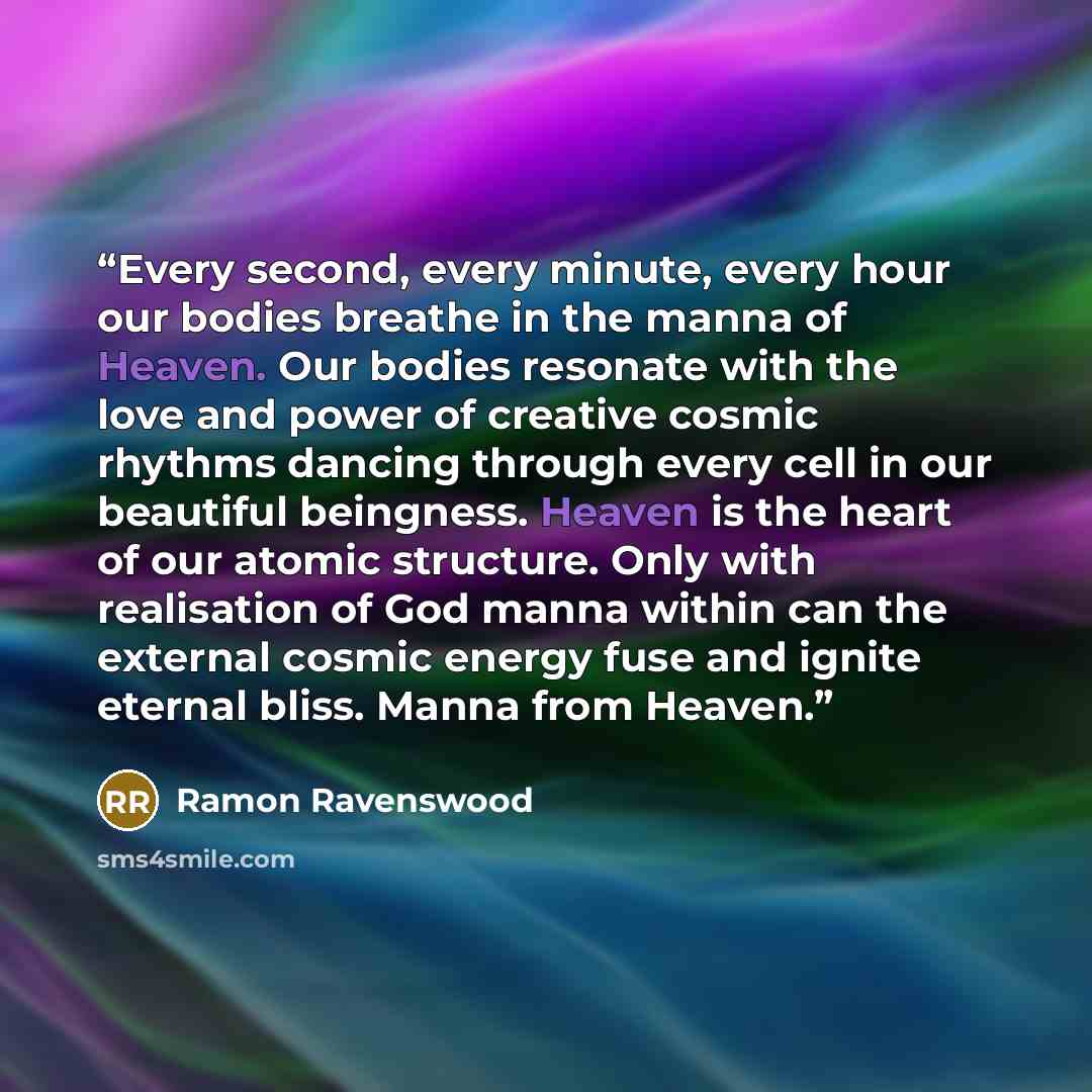 “Every second, every minute, every hour our bodies breathe in the manna of Heaven. Our bodies resonate with the love and power of creative cosmic rhythms dancing through every cell in our beautiful beingness. Heaven is the heart of our atomic structure. Only with realisation of God manna within can…” quote by Ramon Ravenswood