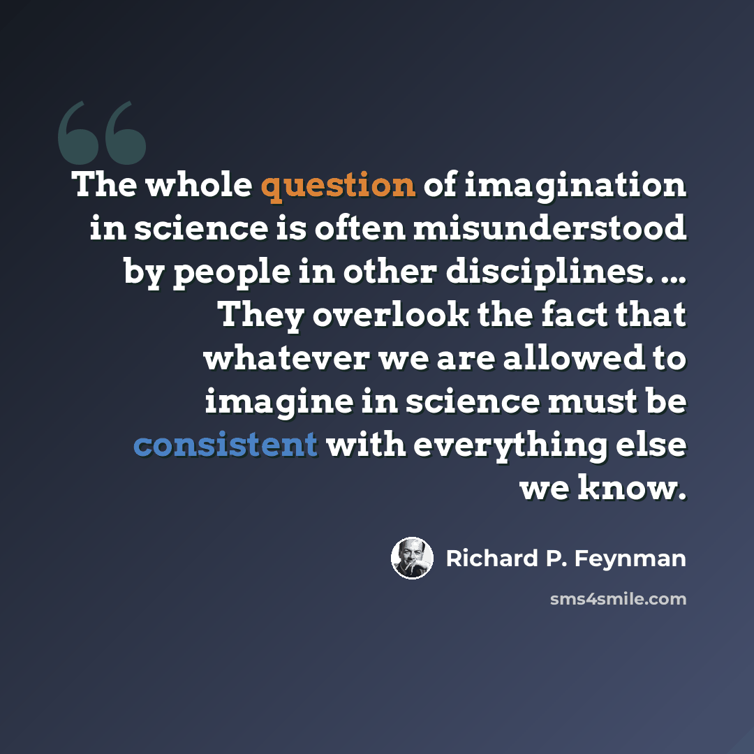 “The whole question of imagination in science is often misunderstood by people in other disciplines. ... They overlook the fact that whatever we are allowed to imagine in science must be consistent with everything else we know.” quote by Richard P. Feynman
