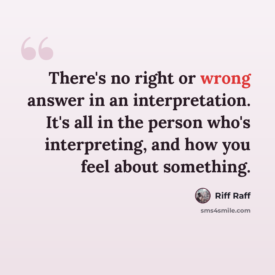 “There's no right or wrong answer in an interpretation. It's all in the person who's interpreting, and how you feel about something.” quote by Riff Raff