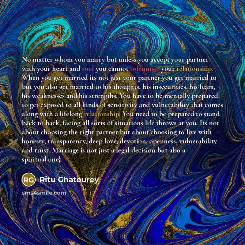“No matter whom you marry but unless you accept your partner with your heart and soul you cannot solemnize your relationship. When you get married its not just your partner you get married to but you also get married to his thoughts, his insecurities, his fears, his weaknesses and his strengths…” quote by Ritu Ghatourey