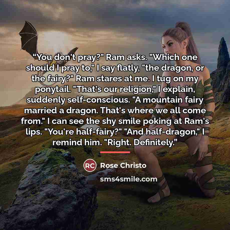 “You don't pray?" Ram asks. "Which one should I pray to," I say flatly, "the dragon, or the fairy?" Ram stares at me. I tug on my ponytail. "That's our religion," I explain, suddenly self-conscious. "A mountain fairy married a dragon. That's where we all come from." I can see the shy smile poking…” quote by Rose Christo