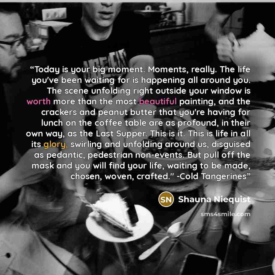 “Today is your big moment. Moments, really. The life you've been waiting for is happening all around you. The scene unfolding right outside your window is worth more than the most beautiful painting, and the crackers and peanut butter that you're having for lunch on the coffee table are as…” quote by Shauna Niequist