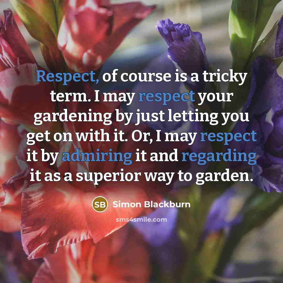 “Respect, of course is a tricky term. I may respect your gardening by just letting you get on with it. Or, I may respect it by admiring it and regarding it as a superior way to garden.” quote by Simon Blackburn