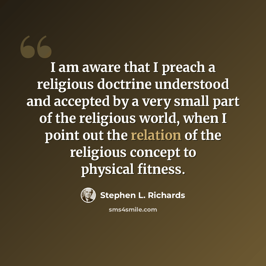 “I am aware that I preach a religious doctrine understood and accepted by a very small part of the religious world, when I point out the relation of the religious concept to physical fitness.” quote by Stephen L. Richards