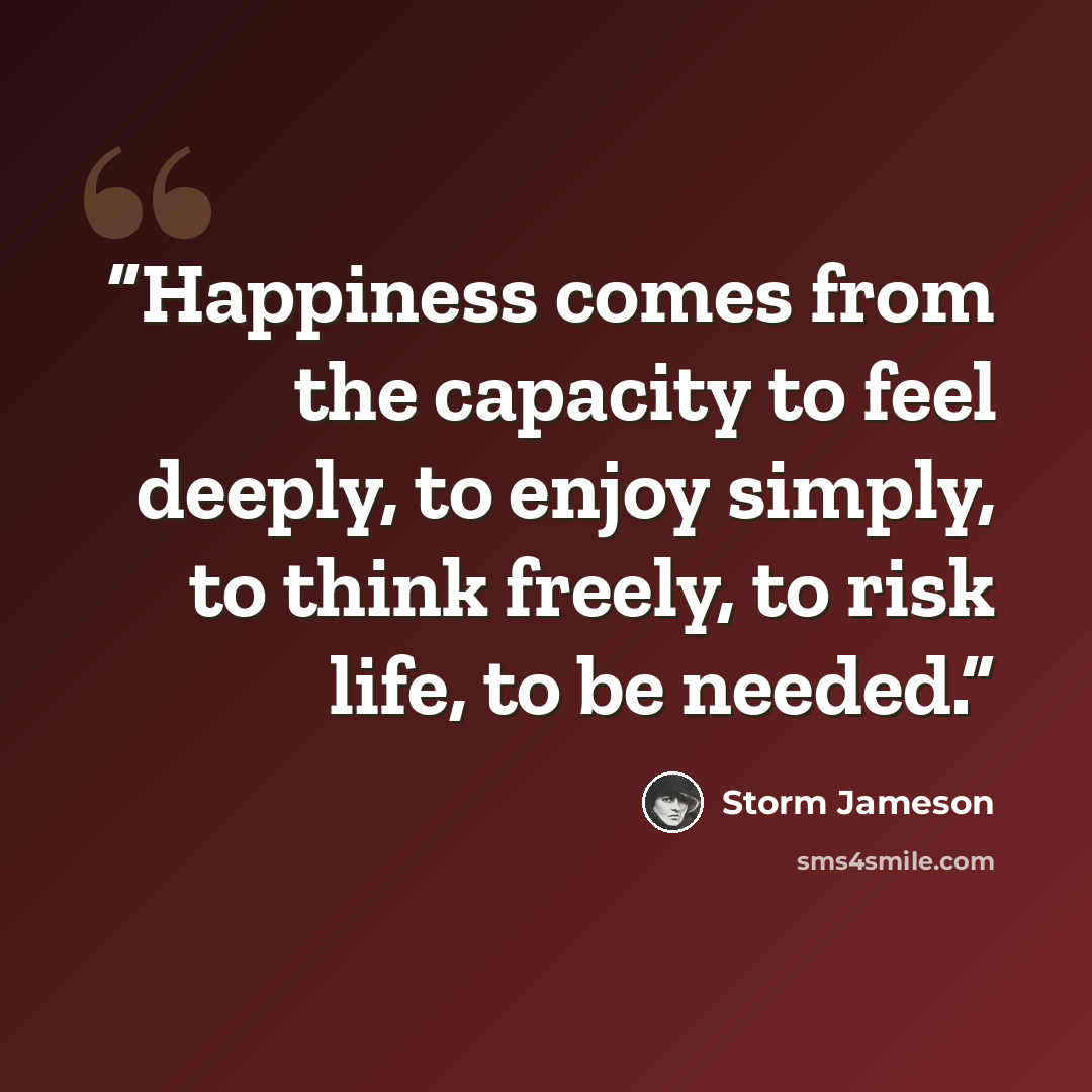 “Happiness comes from the capacity to feel deeply, to enjoy simply, to think freely, to risk life, to be needed.” quote by Storm Jameson