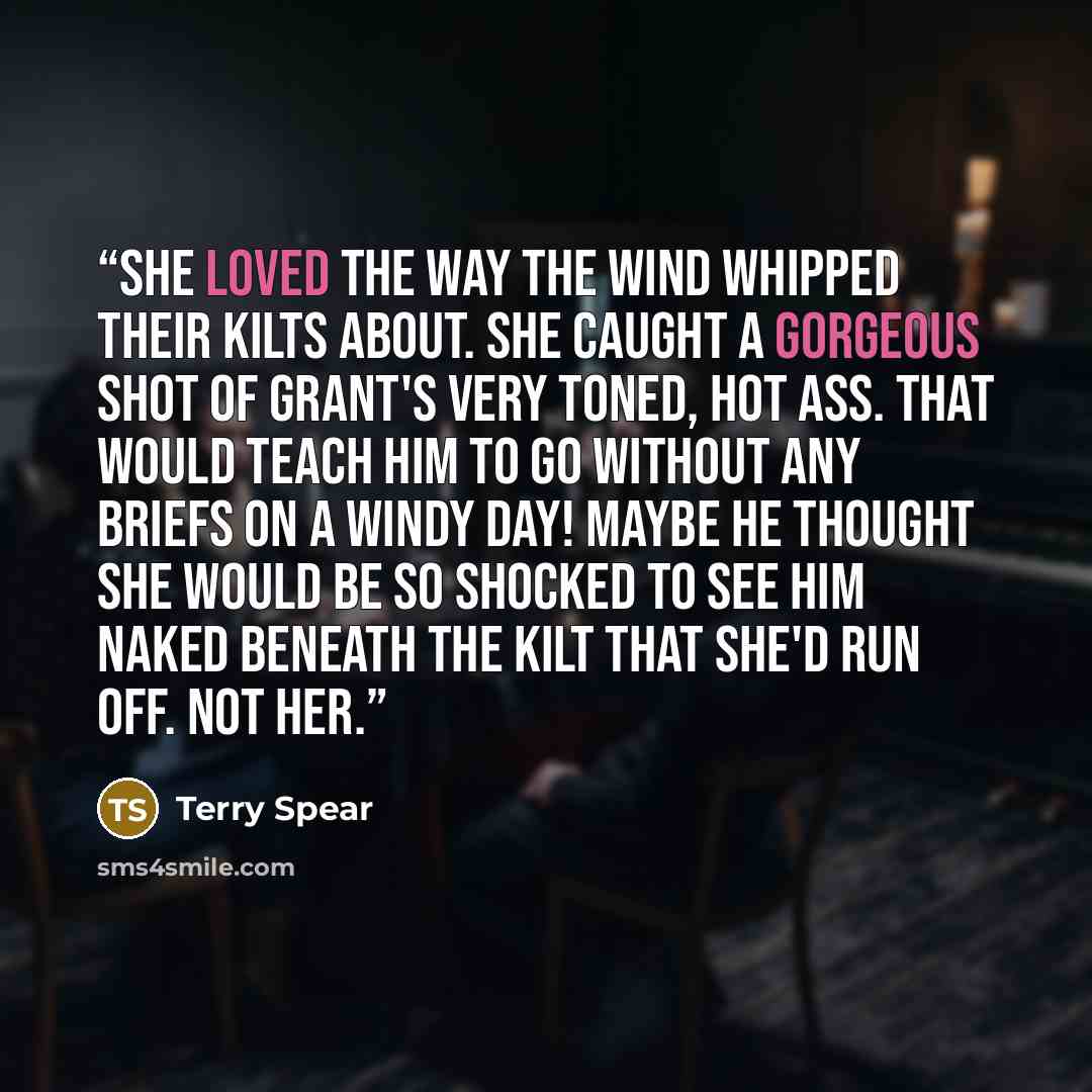 “She loved the way the wind whipped their kilts about. She caught a gorgeous shot of Grant's very toned, hot ass. That would teach him to go without any briefs on a windy day! Maybe he thought she would be so shocked to see him naked beneath the kilt that she'd run off. Not her.” quote by Terry Spear