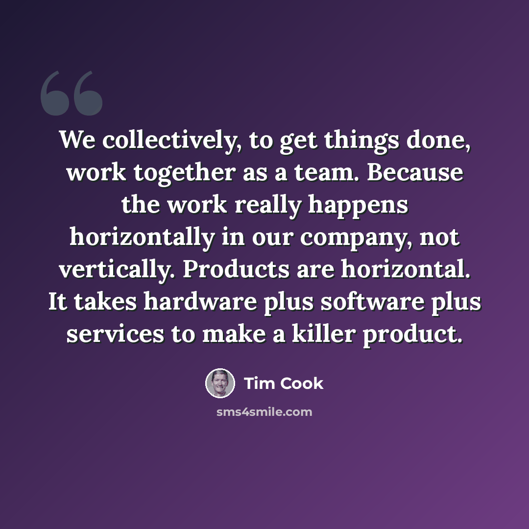 “We collectively, to get things done, work together as a team. Because the work really happens horizontally in our company, not vertically. Products are horizontal. It takes hardware plus software plus services to make a killer product.” quote by Tim Cook