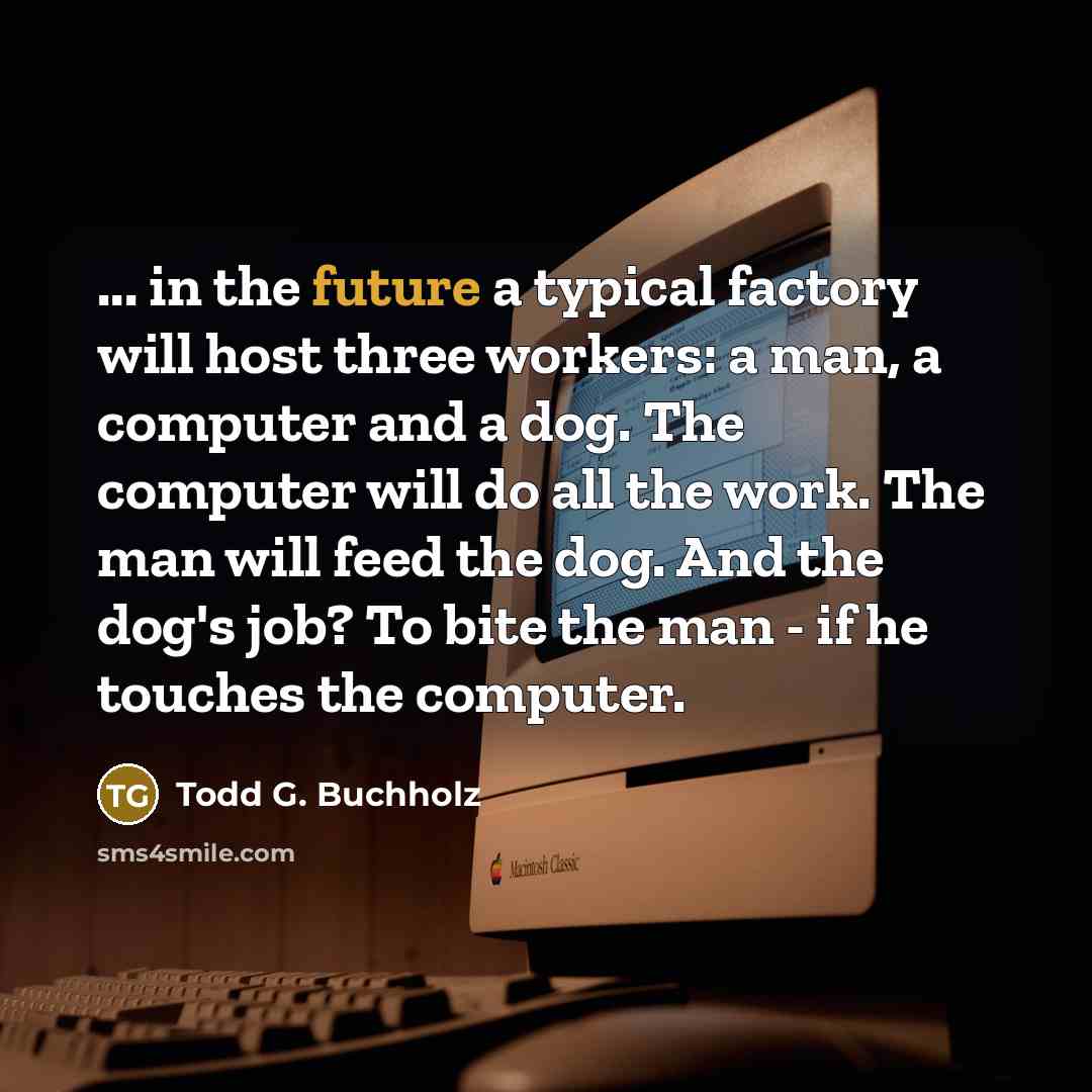 “... in the future a typical factory will host three workers: a man, a computer and a dog. The computer will do all the work. The man will feed the dog. And the dog's job? To bite the man - if he touches the computer.” quote by Todd G. Buchholz