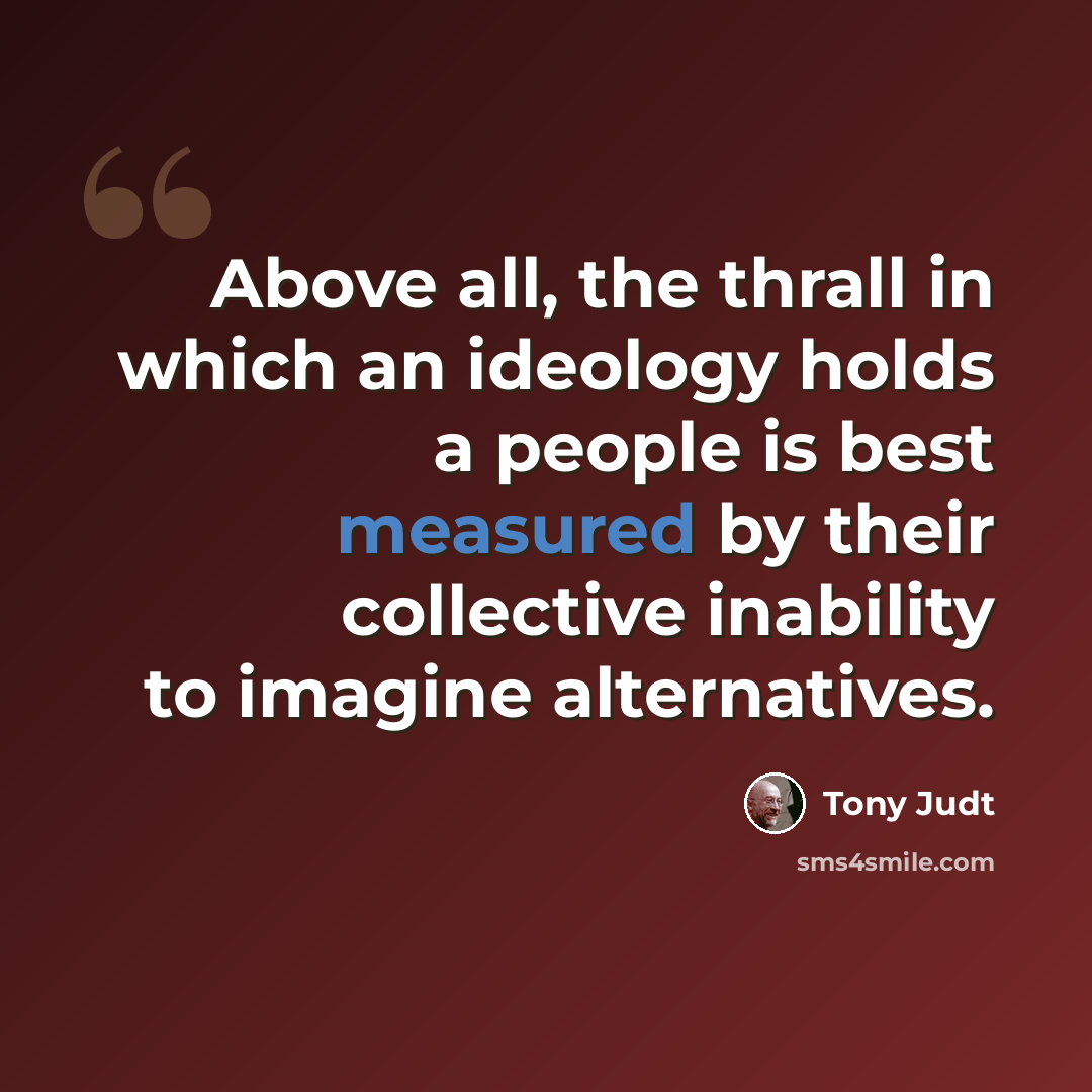 “Above all, the thrall in which an ideology holds a people is best measured by their collective inability to imagine alternatives.” quote by Tony Judt
