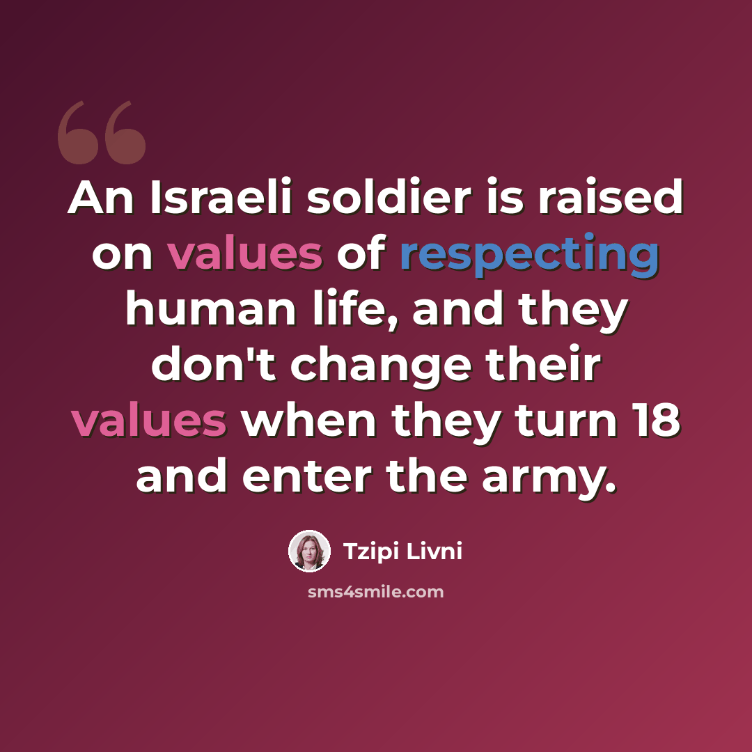 “An Israeli soldier is raised on values of respecting human life, and they don't change their values when they turn 18 and enter the army.” quote by Tzipi Livni