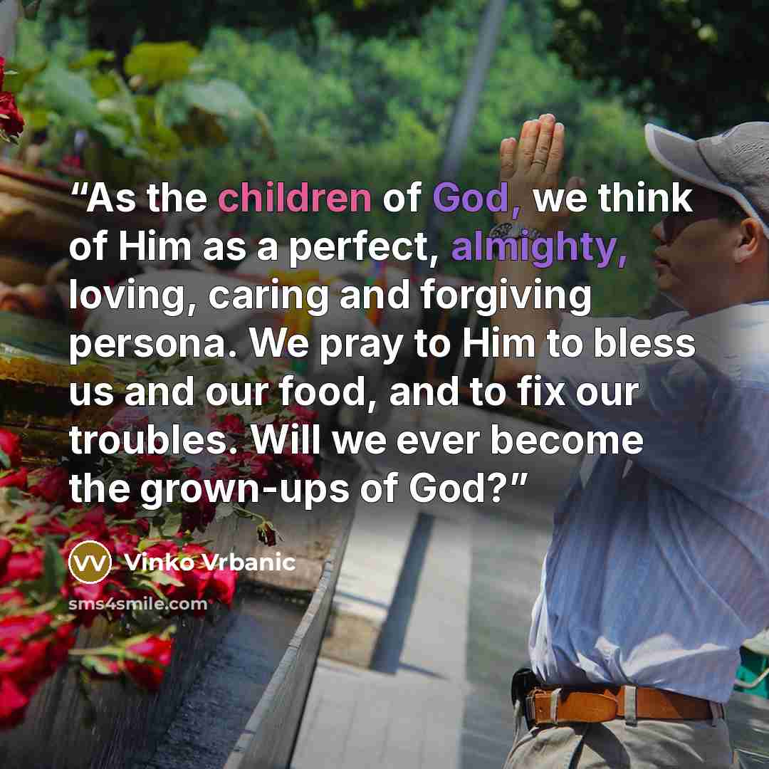 “As the children of God, we think of Him as a perfect, almighty, loving, caring and forgiving persona. We pray to Him to bless us and our food, and to fix our troubles. Will we ever become the grown-ups of God?” quote by Vinko Vrbanic