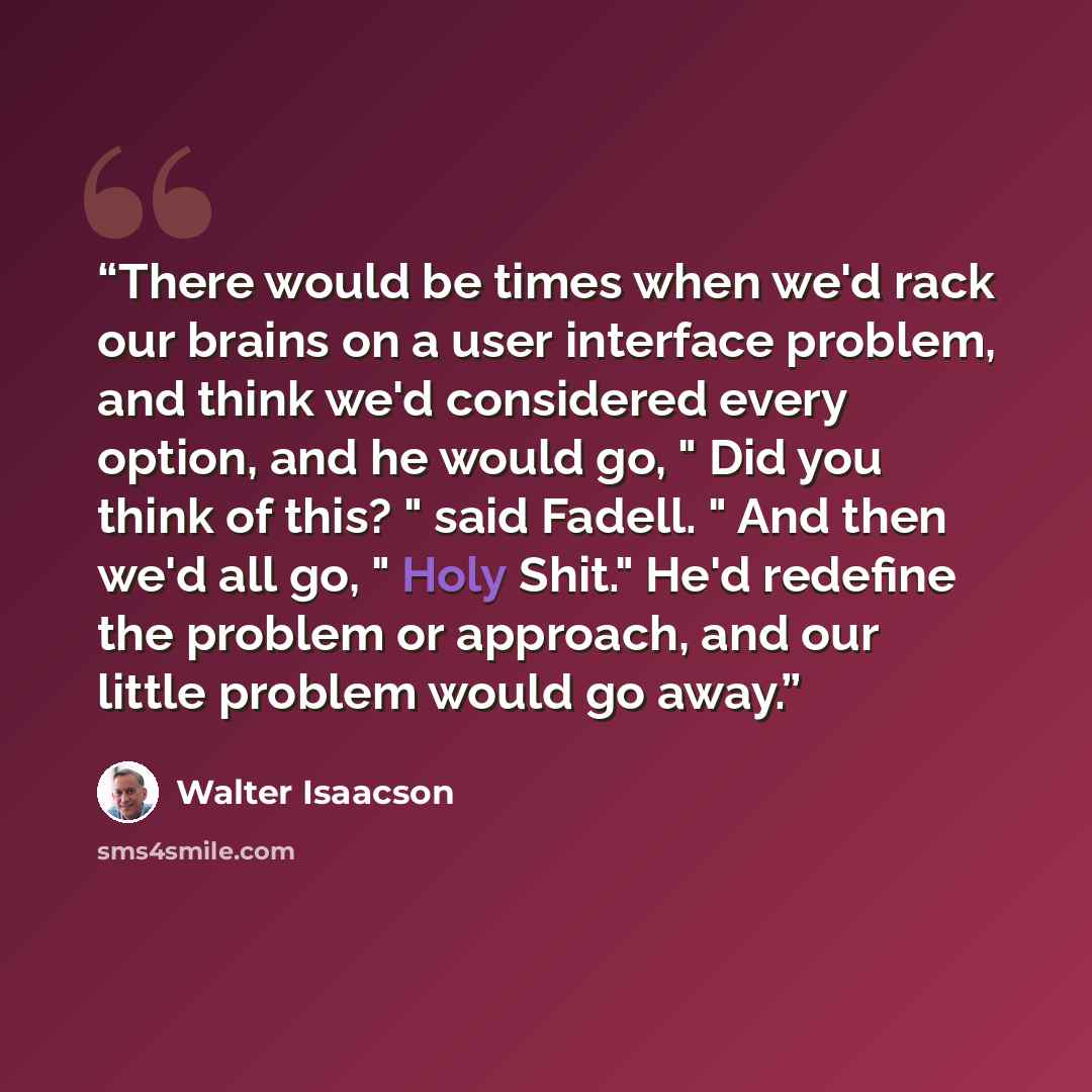 “There would be times when we'd rack our brains on a user interface problem, and think we'd considered every option, and he would go, " Did you think of this? " said Fadell. " And then we'd all go, " Holy Shit." He'd redefine the problem or approach, and our little problem would go away.” quote by Walter Isaacson