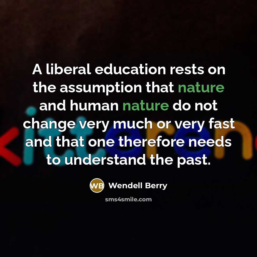 “A liberal education rests on the assumption that nature and human nature do not change very much or very fast and that one therefore needs to understand the past.” quote by Wendell Berry