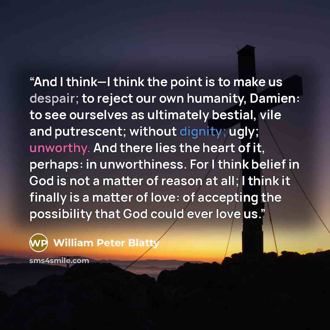 “And I think—I think the point is to make us despair; to reject our own humanity, Damien: to see ourselves as ultimately bestial, vile and putrescent; without dignity; ugly; unworthy. And there lies the heart of it, perhaps: in unworthiness. For I think belief in God is not a matter of reason at…” quote by William Peter Blatty