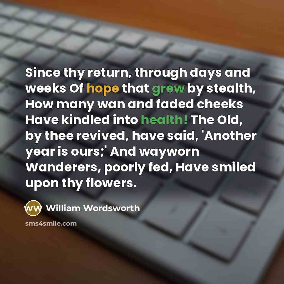 “Since thy return, through days and weeks Of hope that grew by stealth, How many wan and faded cheeks Have kindled into health! The Old, by thee revived, have said, 'Another year is ours;' And wayworn Wanderers, poorly fed, Have smiled upon thy flowers.” quote by William Wordsworth