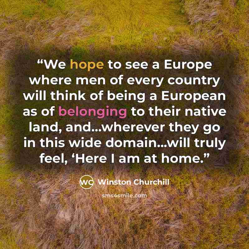 “We hope to see a Europe where men of every country will think of being a European as of belonging to their native land, and...wherever they go in this wide domain...will truly feel, ‘Here I am at home.” quote by Winston Churchill