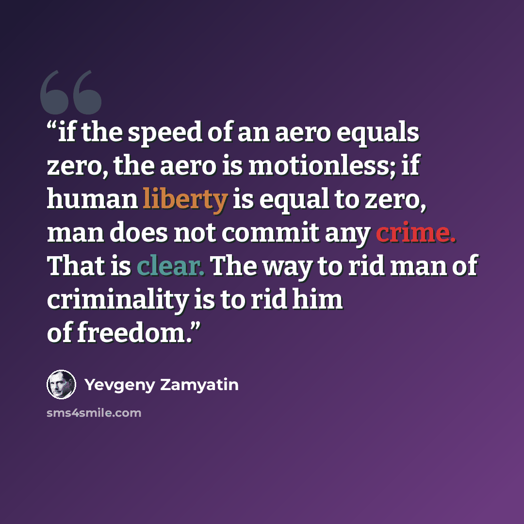 “if the speed of an aero equals zero, the aero is motionless; if human liberty is equal to zero, man does not commit any crime. That is clear. The way to rid man of criminality is to rid him of freedom.” quote by Yevgeny Zamyatin