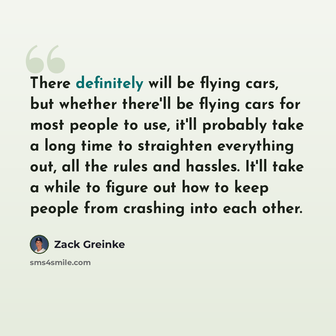 “There definitely will be flying cars, but whether there'll be flying cars for most people to use, it'll probably take a long time to straighten everything out, all the rules and hassles. It'll take a while to figure out how to keep people from crashing into each other.” quote by Zack Greinke