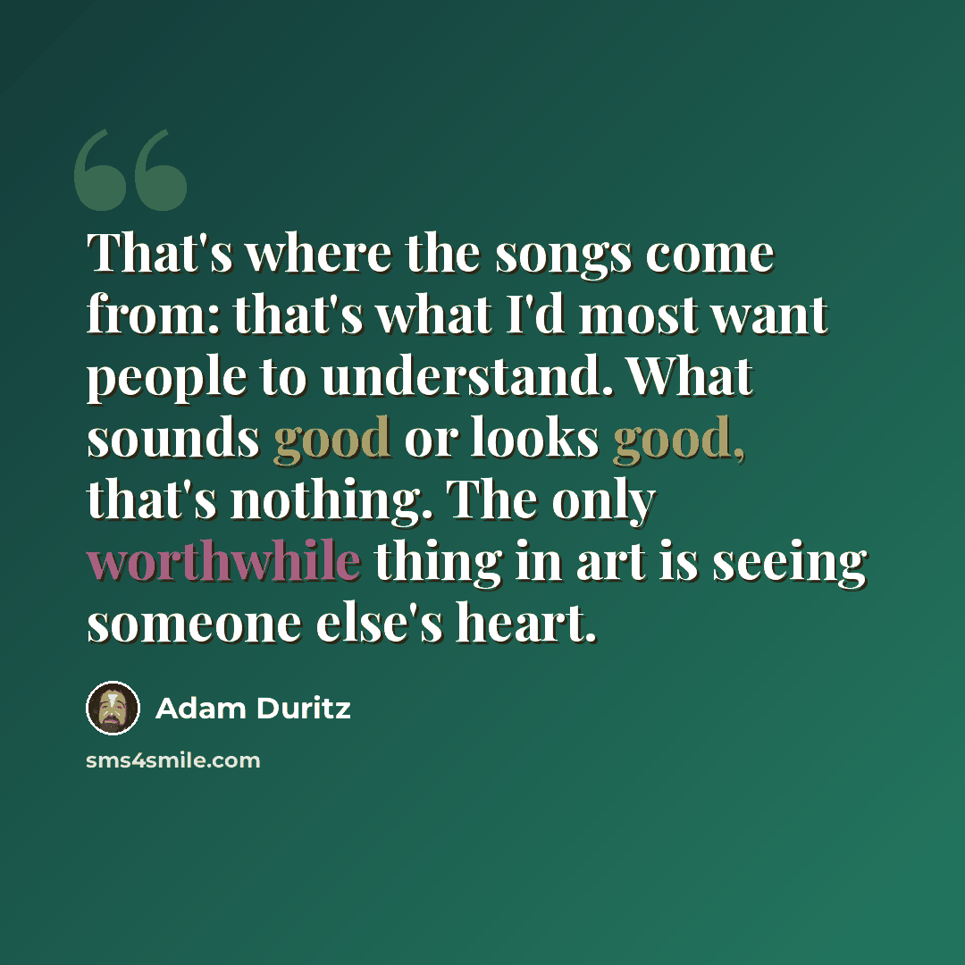 “That's where the songs come from: that's what I'd most want people to understand. What sounds good or looks good, that's nothing. The only worthwhile thing in art is seeing someone else's heart.” quote by Adam Duritz
