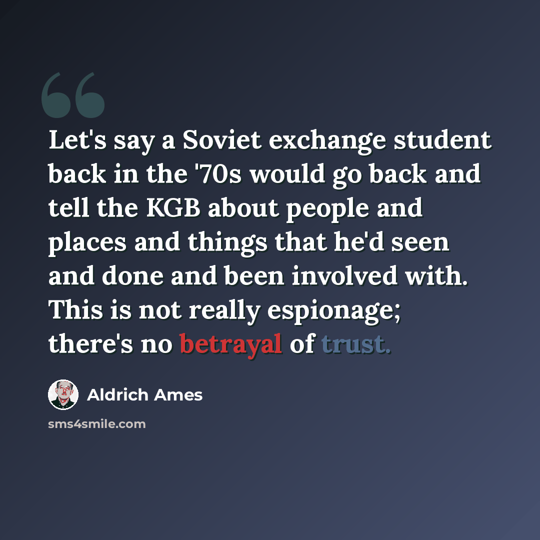 “Let's say a Soviet exchange student back in the '70s would go back and tell the KGB about people and places and things that he'd seen and done and been involved with. This is not really espionage; there's no betrayal of trust.” quote by Aldrich Ames